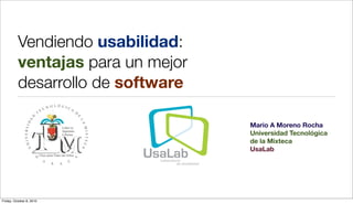 Vendiendo usabilidad:
          ventajas para un mejor
          desarrollo de software

                                   Mario A Moreno Rocha
                                   Universidad Tecnológica
                                   de la Mixteca
                                   UsaLab




Friday, October 8, 2010
 