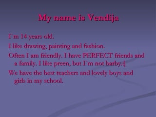 My name is Vendija I`m 14 years old. I like drawing, paint ing  and fashion. Often I am friendl y . I have PERFECT friends and  a  family. I like preen ,  but I`m not barb y .:] We have the best teachers and lovely boys  and girls in my school .   