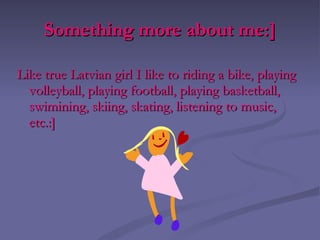 Something more about me:] Like true Latvian girl I like to riding a bike, playing volleyball, playing football, playing basketball, swimining, skiing, skating, listening to music, etc.:] 