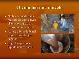 O viño hai que movelo
 No bocoi queda unha
mestura de viño e uvas,
chamado bagazo e
temos que separar iso.
 Ábrese a billa do barril
e ponse un caldeiro
debaixo.
 Logo hai que botar o
líquido noutro barril
 