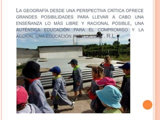 LA GEOGRAFÍA DESDE UNA PERSPECTIVA CRÍTICA OFRECE
GRANDES POSIBILIDADES PARA LLEVAR A CABO UNA
ENSEÑANZA LO MÁS LIBRE Y RACIONAL POSIBLE, UNA
AUTÉNTICA EDUCACIÓN PARA EL COMPROMISO Y LA
ACCIÓN, UNA EDUCACIÓN PARA LA VIDA”. R.L
 