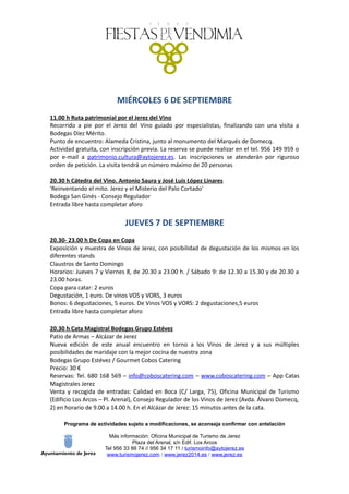 MIÉRCOLES 6 DE SEPTIEMBRE
11.00 h Ruta patrimonial por el Jerez del Vino
Recorrido a pie por el Jerez del Vino guiado por especialistas, finalizando con una visita a
Bodegas Díez Mérito.
Punto de encuentro: Alameda Cristina, junto al monumento del Marqués de Domecq.
Actividad gratuita, con inscripción previa. La reserva se puede realizar en el tel. 956 149 959 o
por e-mail a patrimonio.cultura@aytojerez.es. Las inscripciones se atenderán por riguroso
orden de petición. La visita tendrá un número máximo de 20 personas
20.30 h Cátedra del Vino. Antonio Saura y José Luis López Linares
'Reinventando el mito. Jerez y el Misterio del Palo Cortado'
Bodega San Ginés - Consejo Regulador
Entrada libre hasta completar aforo
JUEVES 7 DE SEPTIEMBRE
20.30- 23.00 h De Copa en Copa
Exposición y muestra de Vinos de Jerez, con posibilidad de degustación de los mismos en los
diferentes stands
Claustros de Santo Domingo
Horarios: Jueves 7 y Viernes 8, de 20.30 a 23.00 h. / Sábado 9: de 12.30 a 15.30 y de 20.30 a
23.00 horas.
Copa para catar: 2 euros
Degustación, 1 euro. De vinos VOS y VORS, 3 euros
Bonos: 6 degustaciones, 5 euros. De Vinos VOS y VORS: 2 degustaciones,5 euros
Entrada libre hasta completar aforo
20.30 h Cata Magistral Bodegas Grupo Estévez
Patio de Armas – Alcázar de Jerez
Nueva edición de este anual encuentro en torno a los Vinos de Jerez y a sus múltiples
posibilidades de maridaje con la mejor cocina de nuestra zona
Bodegas Grupo Estévez / Gourmet Cobos Catering
Precio: 30 €
Reservas: Tel. 680 168 569 – info@coboscatering.com – www.coboscatering.com – App Catas
Magistrales Jerez
Venta y recogida de entradas: Calidad en Boca (C/ Larga, 75), Oficina Municipal de Turismo
(Edificio Los Arcos – Pl. Arenal), Consejo Regulador de los Vinos de Jerez (Avda. Álvaro Domecq,
2) en horario de 9.00 a 14.00 h. En el Alcázar de Jerez: 15 minutos antes de la cata.
Programa de actividades sujeto a modificaciones, se aconseja confirmar con antelación
Más información: Oficina Municipal de Turismo de Jerez
Plaza del Arenal, s/n Edif. Los Arcos
Tel 956 33 88 74 // 956 34 17 11 / turismoinfo@aytojerez.es
www.turismojerez.com / www.jerez2014.es / www.jerez.es
 