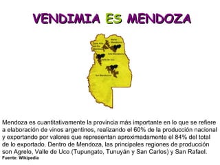 VENDIMIA  ES  MENDOZA Mendoza es cuantitativamente la provincia más importante en lo que se refiere a elaboración de vinos argentinos, realizando el 60% de la producción nacional y exportando por valores que representan aproximadamente el 84% del total de lo exportado. Dentro de Mendoza, las principales regiones de producción son Agrelo, Valle de Uco (Tupungato, Tunuyán y San Carlos) y San Rafael.  Fuente: Wikipedia 