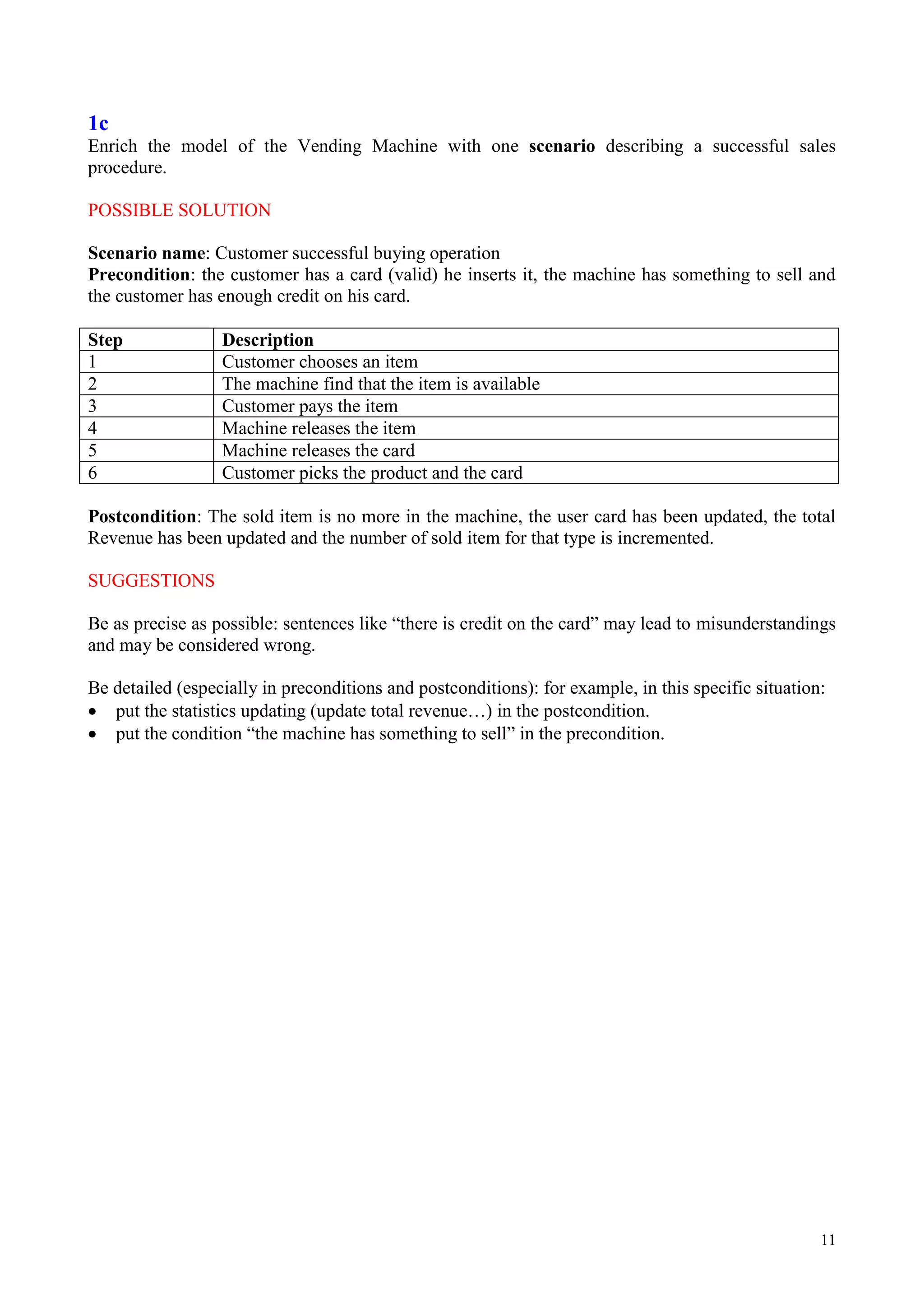 11
1c
Enrich the model of the Vending Machine with one scenario describing a successful sales
procedure.
POSSIBLE SOLUTION
Scenario name: Customer successful buying operation
Precondition: the customer has a card (valid) he inserts it, the machine has something to sell and
the customer has enough credit on his card.
Step Description
1 Customer chooses an item
2 The machine find that the item is available
3 Customer pays the item
4 Machine releases the item
5 Machine releases the card
6 Customer picks the product and the card
Postcondition: The sold item is no more in the machine, the user card has been updated, the total
Revenue has been updated and the number of sold item for that type is incremented.
SUGGESTIONS
Be as precise as possible: sentences like “there is credit on the card” may lead to misunderstandings
and may be considered wrong.
Be detailed (especially in preconditions and postconditions): for example, in this specific situation:
put the statistics updating (update total revenue…) in the postcondition.
put the condition “the machine has something to sell” in the precondition.
 