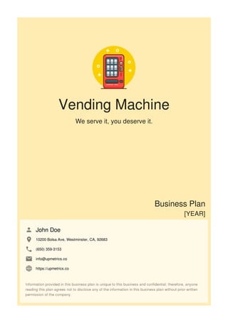 Vending Machine
We serve it, you deserve it.
Business Plan
[YEAR]
John Doe
10200 Bolsa Ave, Westminster, CA, 92683
(650) 359-3153
info@upmetrics.co
https://upmetrics.co
 