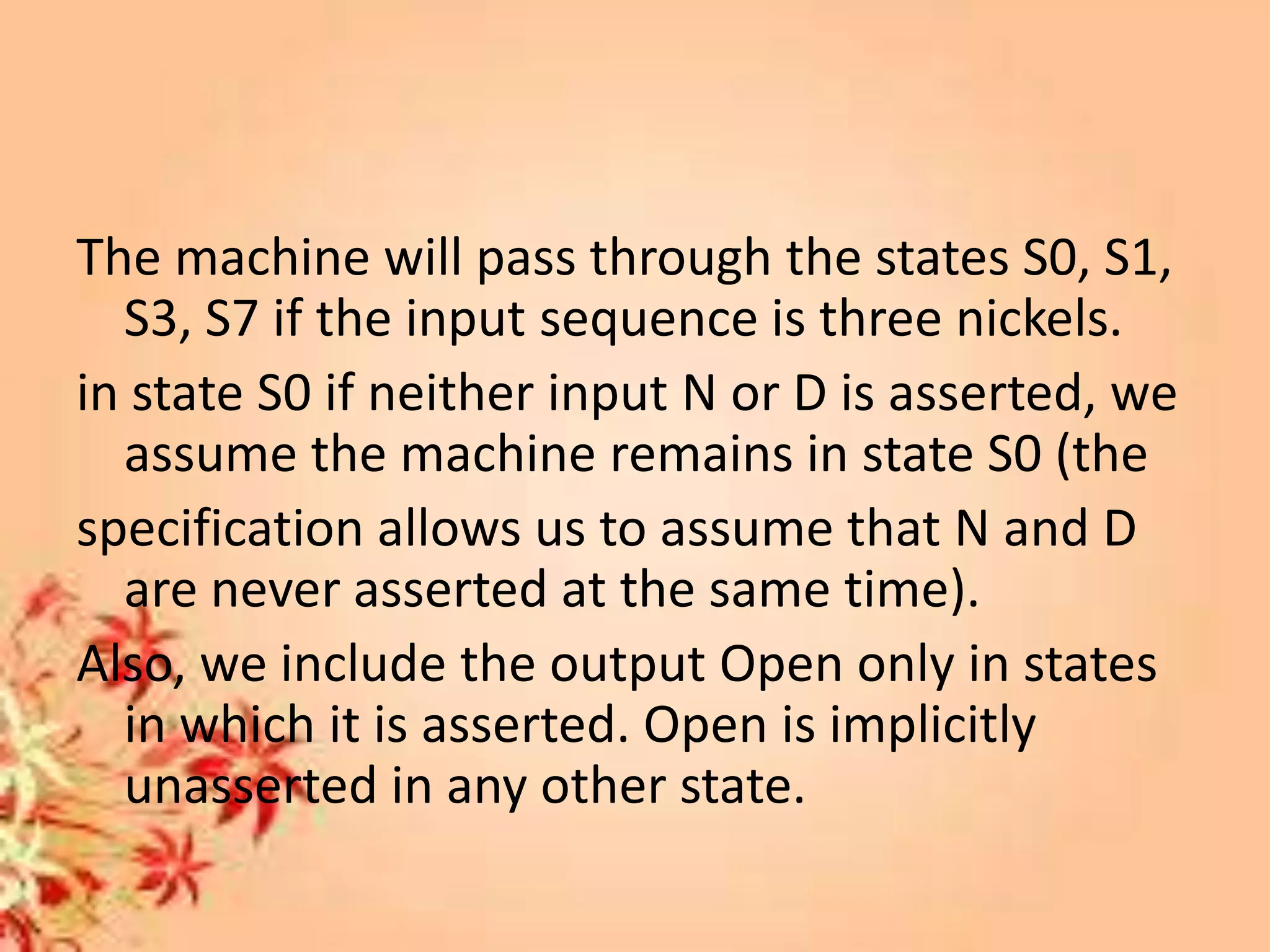 The machine will pass through the states S0, S1,
S3, S7 if the input sequence is three nickels.
in state S0 if neither input N or D is asserted, we
assume the machine remains in state S0 (the
specification allows us to assume that N and D
are never asserted at the same time).
Also, we include the output Open only in states
in which it is asserted. Open is implicitly
unasserted in any other state.
 