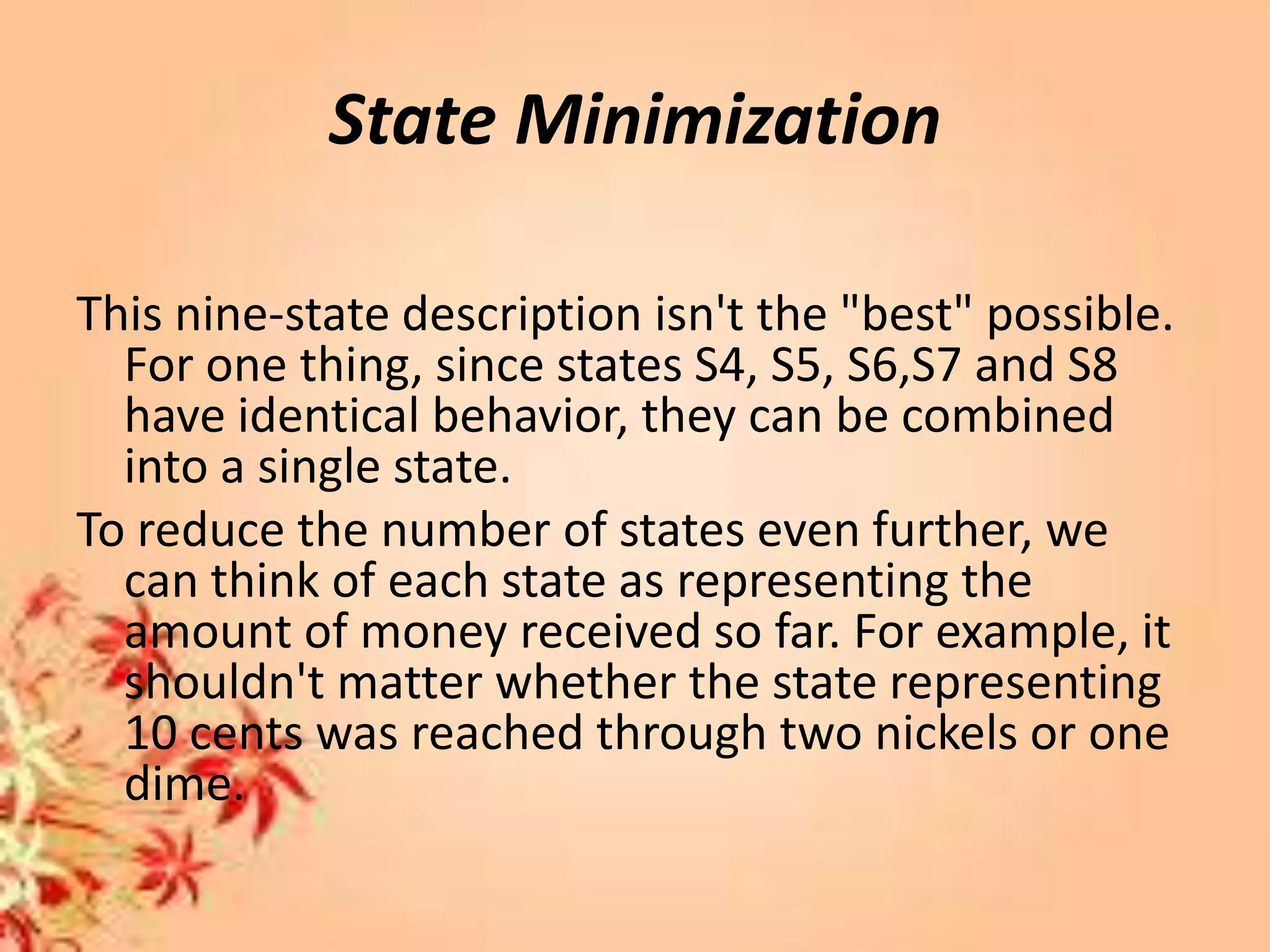 State Minimization
This nine-state description isn't the "best" possible.
For one thing, since states S4, S5, S6,S7 and S8
have identical behavior, they can be combined
into a single state.
To reduce the number of states even further, we
can think of each state as representing the
amount of money received so far. For example, it
shouldn't matter whether the state representing
10 cents was reached through two nickels or one
dime.
 