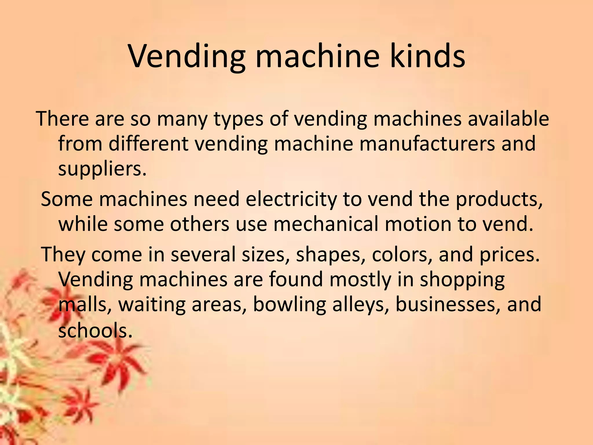 Vending machine kinds
There are so many types of vending machines available
from different vending machine manufacturers and
suppliers.
Some machines need electricity to vend the products,
while some others use mechanical motion to vend.
They come in several sizes, shapes, colors, and prices.
Vending machines are found mostly in shopping
malls, waiting areas, bowling alleys, businesses, and
schools.
 
