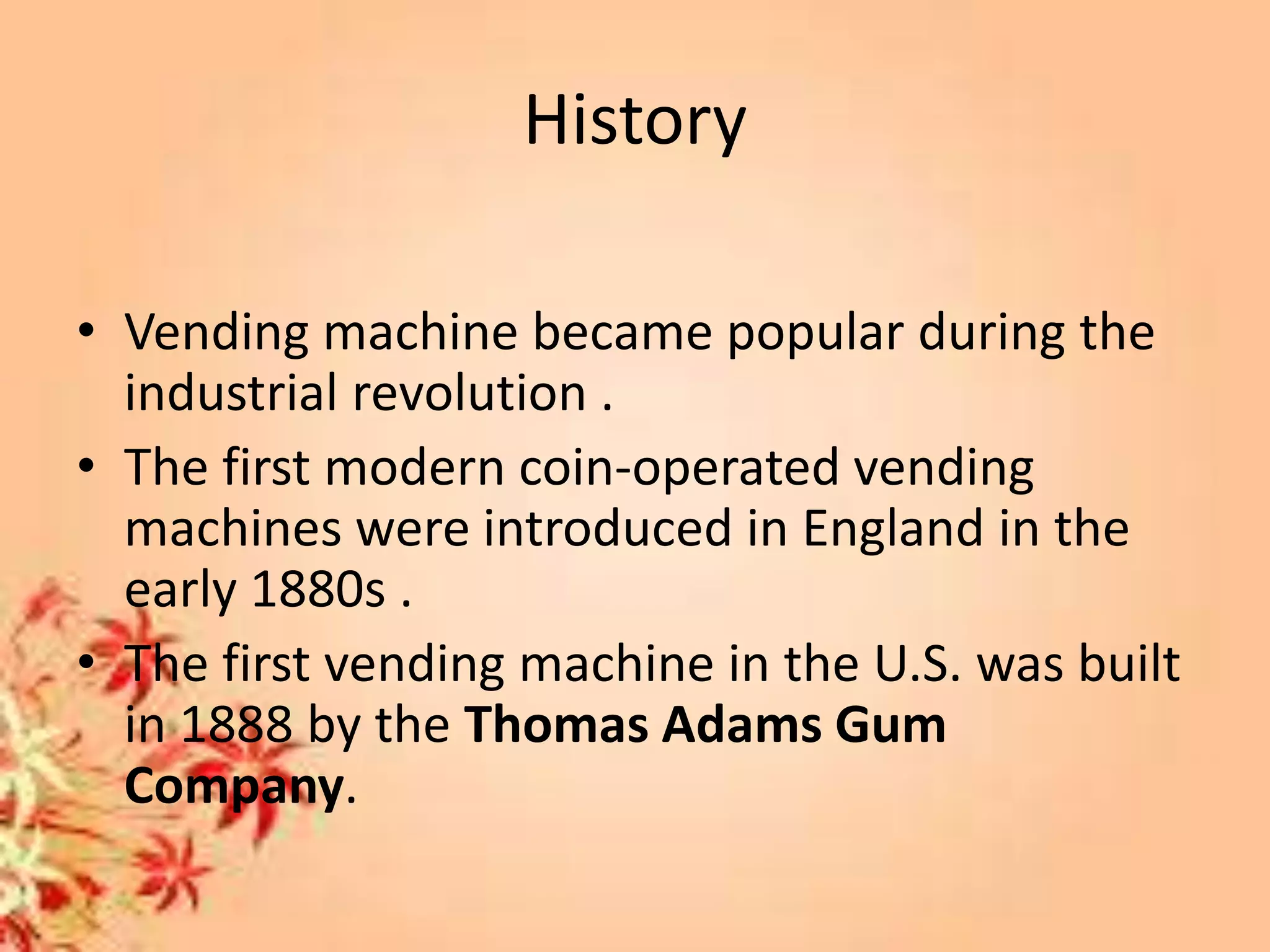 History
• Vending machine became popular during the
industrial revolution .
• The first modern coin-operated vending
machines were introduced in England in the
early 1880s .
• The first vending machine in the U.S. was built
in 1888 by the Thomas Adams Gum
Company.
 