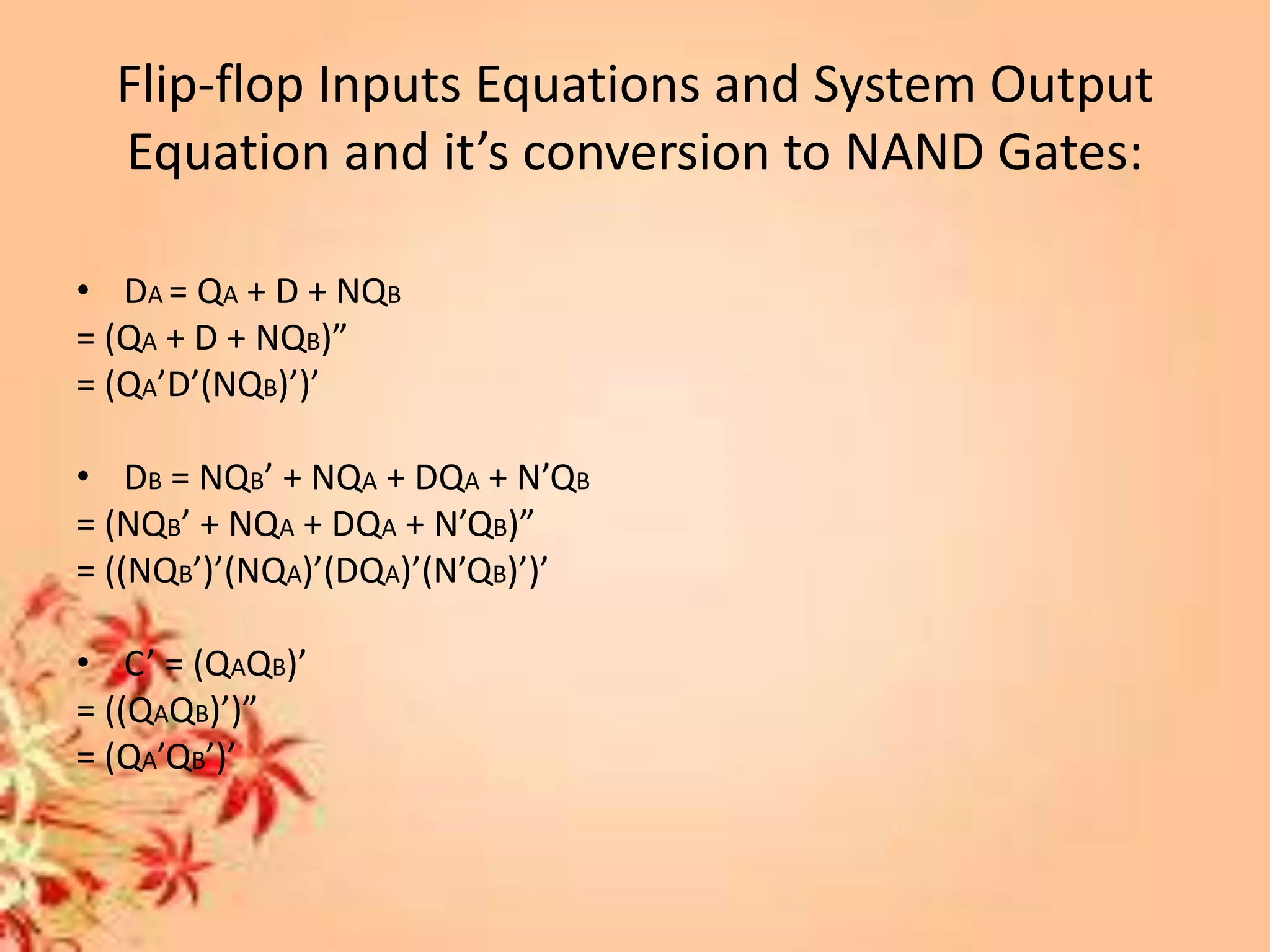 Flip-flop Inputs Equations and System Output
Equation and it’s conversion to NAND Gates:
• DA = QA + D + NQB
= (QA + D + NQB)”
= (QA’D’(NQB)’)’
• DB = NQB’ + NQA + DQA + N’QB
= (NQB’ + NQA + DQA + N’QB)”
= ((NQB’)’(NQA)’(DQA)’(N’QB)’)’
• C’ = (QAQB)’
= ((QAQB)’)”
= (QA’QB’)’
 