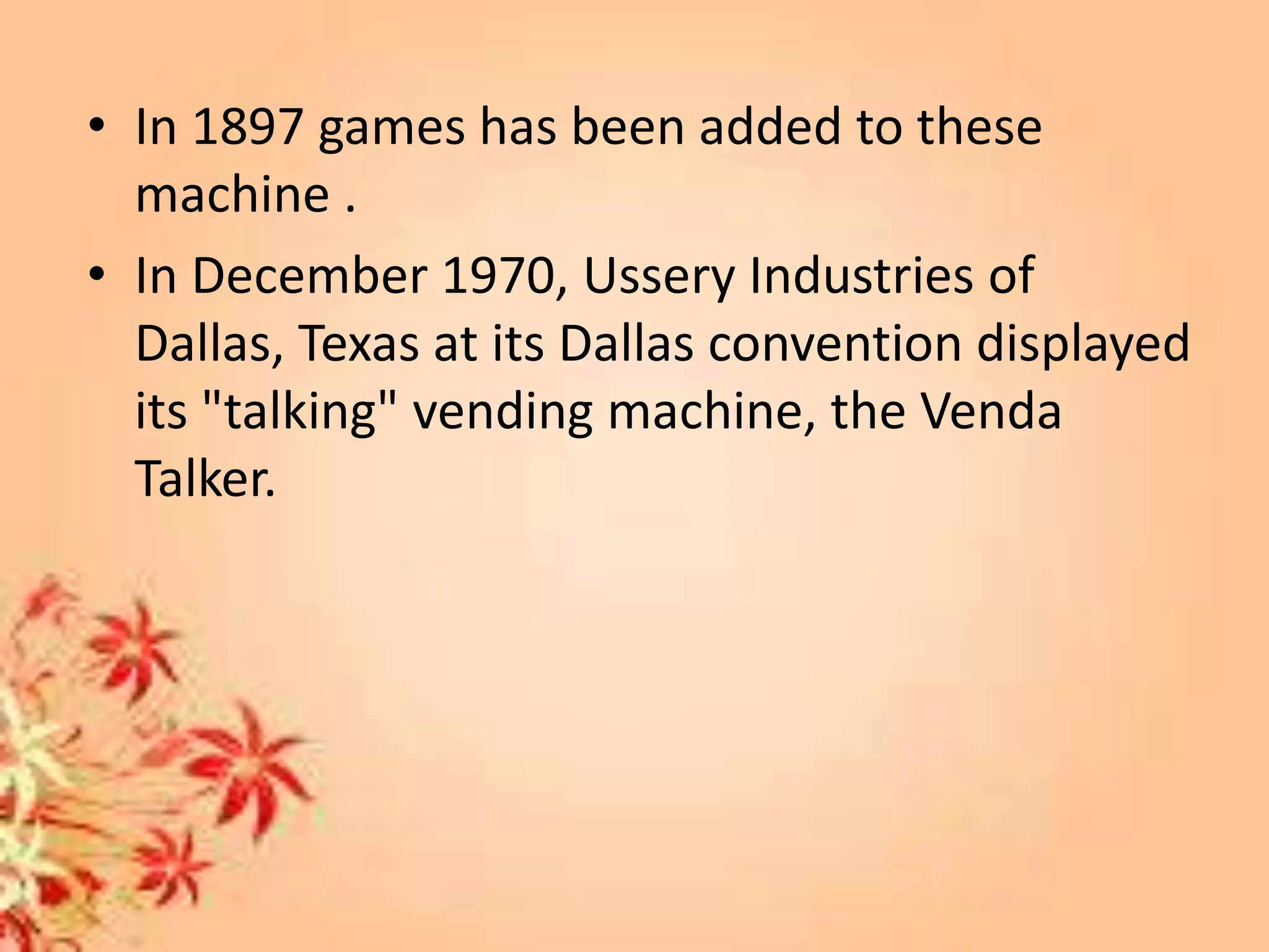 • In 1897 games has been added to these
machine .
• In December 1970, Ussery Industries of
Dallas, Texas at its Dallas convention displayed
its "talking" vending machine, the Venda
Talker.
 