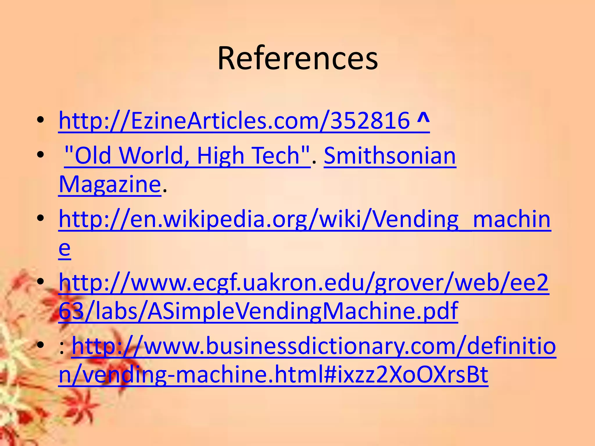 References
• http://EzineArticles.com/352816 ^
• "Old World, High Tech". Smithsonian
Magazine.
• http://en.wikipedia.org/wiki/Vending_machin
e
• http://www.ecgf.uakron.edu/grover/web/ee2
63/labs/ASimpleVendingMachine.pdf
• : http://www.businessdictionary.com/definitio
n/vending-machine.html#ixzz2XoOXrsBt
 