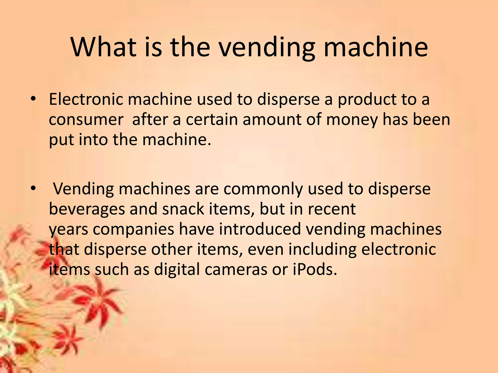 What is the vending machine
• Electronic machine used to disperse a product to a
consumer after a certain amount of money has been
put into the machine.
• Vending machines are commonly used to disperse
beverages and snack items, but in recent
years companies have introduced vending machines
that disperse other items, even including electronic
items such as digital cameras or iPods.
 