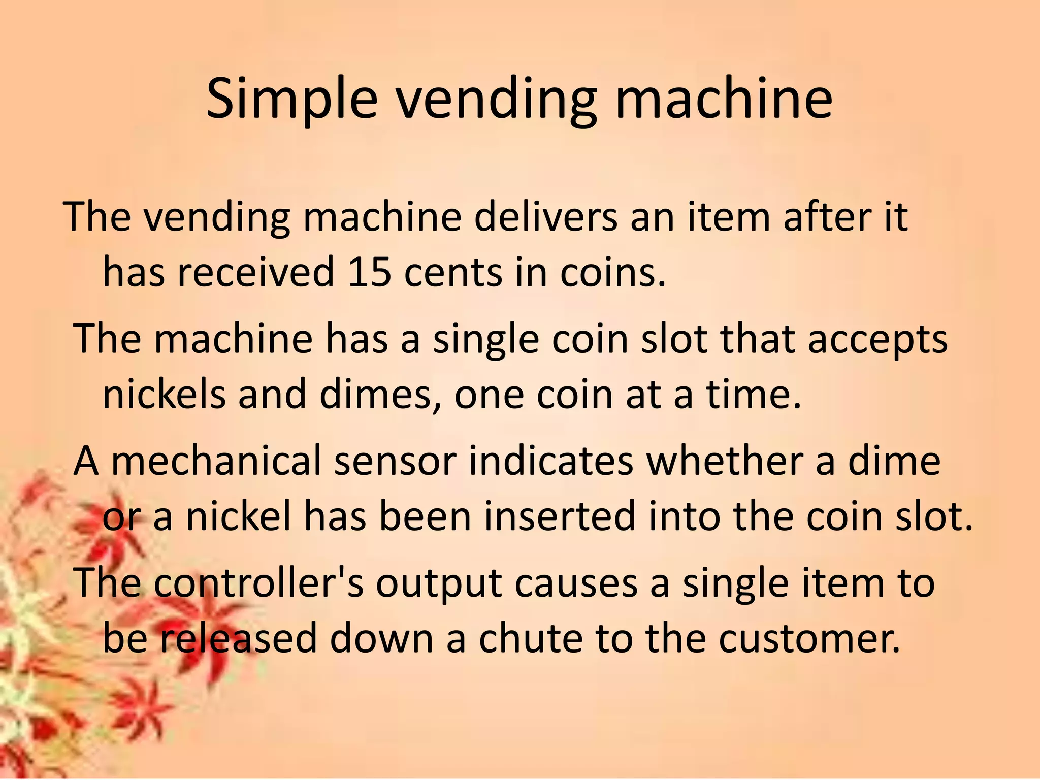 Simple vending machine
The vending machine delivers an item after it
has received 15 cents in coins.
The machine has a single coin slot that accepts
nickels and dimes, one coin at a time.
A mechanical sensor indicates whether a dime
or a nickel has been inserted into the coin slot.
The controller's output causes a single item to
be released down a chute to the customer.
 