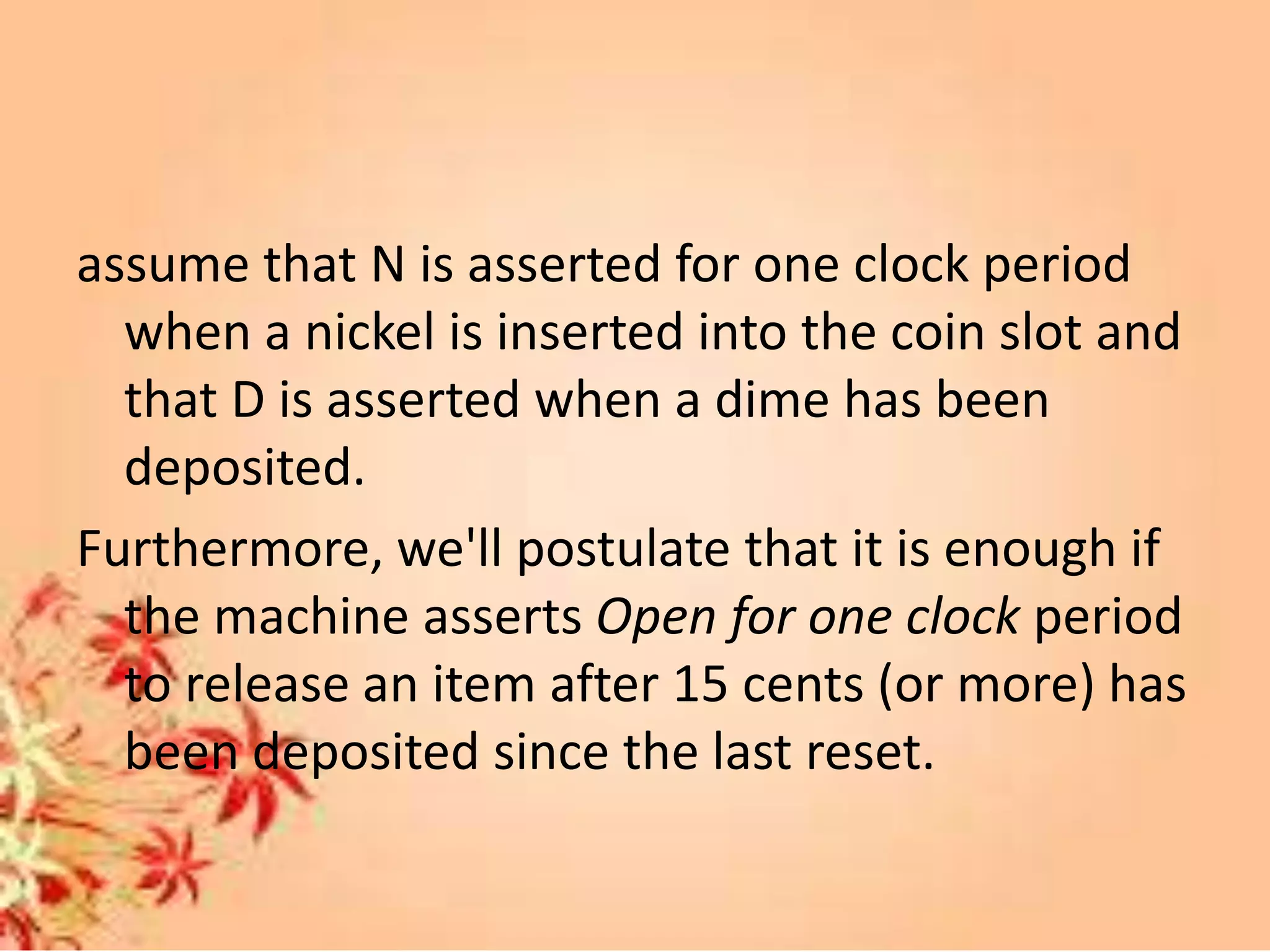 assume that N is asserted for one clock period
when a nickel is inserted into the coin slot and
that D is asserted when a dime has been
deposited.
Furthermore, we'll postulate that it is enough if
the machine asserts Open for one clock period
to release an item after 15 cents (or more) has
been deposited since the last reset.
 