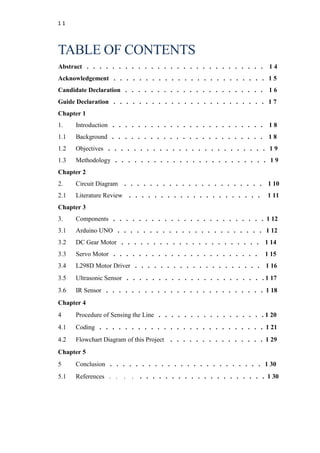 1 1
TABLE OF CONTENTS
Abstract . . . . . . . . . . . . . . . . . . . . . . . . . . . . 1 4
Acknowledgement . . . . . . . . . . . . . . . . . . . . . . . . 1 5
Candidate Declaration . . . . . . . . . . . . . . . . . . . . . . 1 6
Guide Declaration . . . . . . . . . . . . . . . . . . . . . . . . 1 7
Chapter 1
1. Introduction . . . . . . . . . . . . . . . . . . . . . . . . 1 8
1.1 Background . . . . . . . . . . . . . . . . . . . . . . . . 1 8
1.2 Objectives . . . . . . . . . . . . . . . . . . . . . . . . . 1 9
1.3 Methodology . . . . . . . . . . . . . . . . . . . . . . . . 1 9
Chapter 2
2. Circuit Diagram . . . . . . . . . . . . . . . . . . . . . . 1 10
2.1 Literature Review . . . . . . . . . . . . . . . . . . . . . 1 11
Chapter 3
3. Components . . . . . . . . . . . . . . . . . . . . . . . . 1 12
3.1 Arduino UNO . . . . . . . . . . . . . . . . . . . . . . . 1 12
3.2 DC Gear Motor . . . . . . . . . . . . . . . . . . . . . . 1 14
3.3 Servo Motor . . . . . . . . . . . . . . . . . . . . . . . 1 15
3.4 L298D Motor Driver . . . . . . . . . . . . . . . . . . . . 1 16
3.5 Ultrasonic Sensor . . . . . . . . . . . . . . . . . . . . . . 1 17
3.6 IR Sensor . . . . . . . . . . . . . . . . . . . . . . . . . 1 18
Chapter 4
4 Procedure of Sensing the Line . . . . . . . . . . . . . . . . . 1 20
4.1 Coding . . . . . . . . . . . . . . . . . . . . . . . . . . 1 21
4.2 Flowchart Diagram of this Project . . . . . . . . . . . . . . . 1 29
Chapter 5
5 Conclusion . . . . . . . . . . . . . . . . . . . . . . . . 1 30
5.1 References . . . . . . . . . . . . . . . . . . . . . . . . 1 30
 