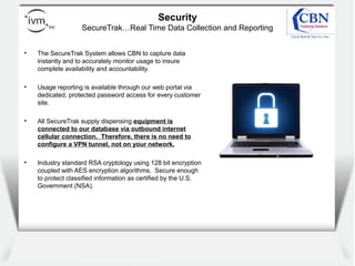 Client
logo
Security
SecureTrak…Real Time Data Collection and Reporting
• The SecureTrak System allows CBN to capture data
instantly and to accurately monitor usage to insure
complete availability and accountability.
• Usage reporting is available through our web portal via
dedicated, protected password access for every customer
site.
• All SecureTrak supply dispensing equipment is
connected to our database via outbound internet
cellular connection. Therefore, there is no need to
configure a VPN tunnel, not on your network.
• Industry standard RSA cryptology using 128 bit encryption
coupled with AES encryption algorithms. Secure enough
to protect classified information as certified by the U.S.
Government (NSA).
 