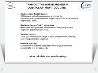 Client
logo
TAKE OUT THE WASTE AND GET IN
CONTROL OF YOUR TOOL CRIB.
Advanced and flexible access
CBN access technology allows you to choose the
identification/access method that’s right for you: PIN, access card or
employee ID cards.
Real-time, Secure-Trak™ technology
Real-time tracking delivers around-the-clock reporting by item,
employee, department and more.
Valuable reports
Know your inventory and usage in detail: employee use, overuse,
cost by department or employee.
Machine stocking
Our network of inventory specialists will keep your items filled
according to your precise needs.
Let us calculate your supply savings
 
