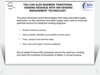 Client
logo
YOU CAN ALSO MAXIMIZE TRADITIONAL
VENDING REVENUE WITH IVM VENDING
MANAGEMENT TECHNOLOGY.
• Achieve maximum revenue.
• Have complete, effortless accountability of every penny.
• Track, measure and maximize sales.
• Have “set it and forget it” service excellence.
The same advanced control technologies that make automated supply
distribution run like clockwork and slash supply costs, work to maximize
potential revenue for traditional vending programs.
We’ve helped Fortune 500 companies around the world turn vending
coin slots into hundreds of thousands of dollars in annual revenue.
 