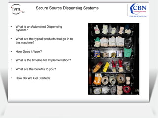 Client
logo
Secure Source Dispensing Systems
• What is an Automated Dispensing
System?
• What are the typical products that go in to
the machine?
• How Does it Work?
• What is the timeline for Implementation?
• What are the benefits to you?
• How Do We Get Started?
 