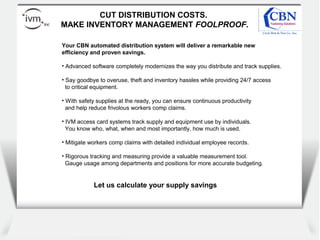 Client
logo
CUT DISTRIBUTION COSTS.
MAKE INVENTORY MANAGEMENT FOOLPROOF.
Your CBN automated distribution system will deliver a remarkable new
efficiency and proven savings.
• Advanced software completely modernizes the way you distribute and track supplies.
• Say goodbye to overuse, theft and inventory hassles while providing 24/7 access
to critical equipment.
• With safety supplies at the ready, you can ensure continuous productivity
and help reduce frivolous workers comp claims.
• IVM access card systems track supply and equipment use by individuals.
You know who, what, when and most importantly, how much is used.
• Mitigate workers comp claims with detailed individual employee records.
• Rigorous tracking and measuring provide a valuable measurement tool.
Gauge usage among departments and positions for more accurate budgeting.
Let us calculate your supply savings
 