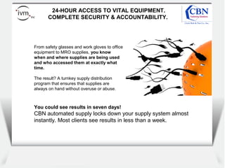 Client
logo
24-HOUR ACCESS TO VITAL EQUIPMENT.
COMPLETE SECURITY & ACCOUNTABILITY.
From safety glasses and work gloves to office
equipment to MRO supplies, you know
when and where supplies are being used
and who accessed them at exactly what
time.
The result? A turnkey supply distribution
program that ensures that supplies are
always on hand without overuse or abuse.
You could see results in seven days!
CBN automated supply locks down your supply system almost
instantly. Most clients see results in less than a week.
 