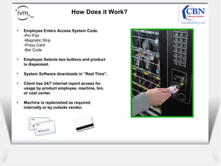 Client
logo
How Does it Work?
• Employee Enters Access System Code.
-Pin Pad
-Magnetic Strip
-Proxy Card
-Bar Code
• Employee Selects two buttons and product
is dispensed.
• System Software downloads in “Real Time”.
• Client has 24/7 internet report access for
usage by product employee, machine, bin,
or cost center.
• Machine is replenished as required
internally or by outside vendor.
 