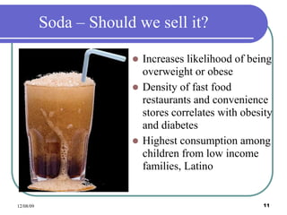 12/08/09 11
Soda – Should we sell it?
 Increases likelihood of being
overweight or obese
 Density of fast food
restaurants and convenience
stores correlates with obesity
and diabetes
 Highest consumption among
children from low income
families, Latino
 