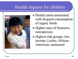 12/08/09 13
Health impacts for children
 Dental caries associated
with frequent consumption
of sugary foods
 Higher rates of fractures,
osteoporosis
 Highest risk groups: low
income, Latino, African -
American, uninsured
 