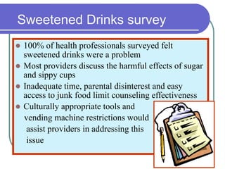 Sweetened Drinks survey
 100% of health professionals surveyed felt
sweetened drinks were a problem
 Most providers discuss the harmful effects of sugar
and sippy cups
 Inadequate time, parental disinterest and easy
access to junk food limit counseling effectiveness
 Culturally appropriate tools and
vending machine restrictions would
assist providers in addressing this
issue
 
