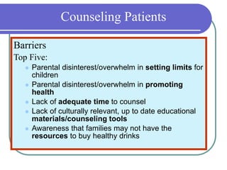 Counseling Patients
Barriers
Top Five:
 Parental disinterest/overwhelm in setting limits for
children
 Parental disinterest/overwhelm in promoting
health
 Lack of adequate time to counsel
 Lack of culturally relevant, up to date educational
materials/counseling tools
 Awareness that families may not have the
resources to buy healthy drinks
 