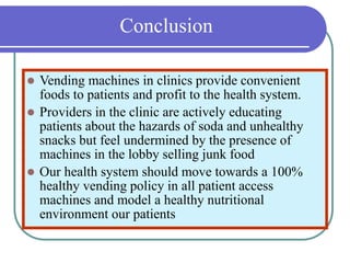 Conclusion
 Vending machines in clinics provide convenient
foods to patients and profit to the health system.
 Providers in the clinic are actively educating
patients about the hazards of soda and unhealthy
snacks but feel undermined by the presence of
machines in the lobby selling junk food
 Our health system should move towards a 100%
healthy vending policy in all patient access
machines and model a healthy nutritional
environment our patients
 