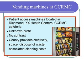 Vending machines at CCRMC
 Patient access machines located in
Richmond, XX Health Centers, CCRMC
cafeteria
 Unknown profit
 No contract
 County provides electricity,
space, disposal of waste,
associated cleaning costs
 