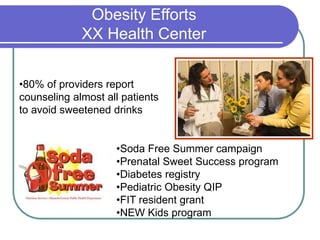 Obesity Efforts
XX Health Center
•80% of providers report
counseling almost all patients
to avoid sweetened drinks
•Soda Free Summer campaign
•Prenatal Sweet Success program
•Diabetes registry
•Pediatric Obesity QIP
•FIT resident grant
•NEW Kids program
 