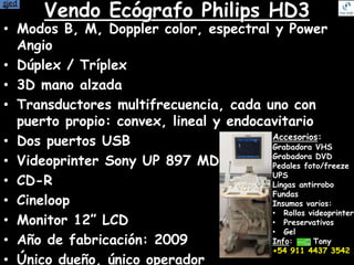 Vendo Ecógrafo Philips HD3
• Modos B, M, Doppler color, espectral y Power
Angio
• Dúplex / Tríplex
• 3D mano alzada
• Transductores multifrecuencia, cada uno con
puerto propio: convex, lineal y endocavitario
• Dos puertos USB
• Videoprinter Sony UP 897 MD
• CD-R
• Cineloop
• Monitor 12” LCD
• Año de fabricación: 2009
• Único dueño, único operador
Accesorios:
Grabadora VHS
Grabadora DVD
Pedales foto/freeze
UPS
Lingas antirrobo
Fundas
Insumos varios:
• Rollos videoprinter
• Preservativos
• Gel
Info: Tony
+54 911 4437 3542