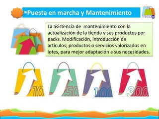 Puesta en marcha y Mantenimiento
       La asistencia de mantenimiento con la
       actualización de la tienda y sus productos por
       packs. Modificación, introducción de artículos,
       productos o servicios valorizados en lotes, para
       mejor adaptación a sus necesidades.
 