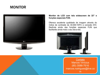 MONITOR
Monitor de LCD com tela widescreen de 22" e
funções especiais FUN.
Oferece excelente qualidade de imagem através do
índice de contraste de 30.000:1DFC e conexão DVI.
Desfrute ainda das funções especiais FUN que
facilitarão ainda mais o seu dia-a-dia.
Contato
Marcos Vinícius
(85) 3086-7616
marcos.rodrigues@live.co
m
 