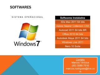 SOFTWARES
S I S T E M A O P E R A C I O N A L
Contato
Marcos Vinícius
(85) 3086-7616
marcos.rodrigues@live.co
m
Softwares Instalados
3Ds Max 2011 64 bits
Adobe Master Collection CS5
Autocad 2011 64 bits BR
Office 2010 64 bits
Autodesk Maya 2011 64 bits
Windows Live 2011
Nero 10 Suite
 