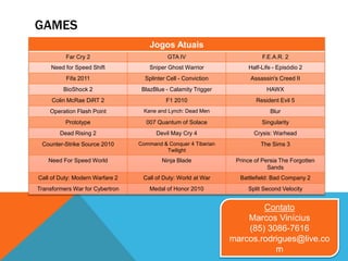 GAMES
Contato
Marcos Vinícius
(85) 3086-7616
marcos.rodrigues@live.co
m
Jogos Atuais
Far Cry 2 GTA IV F.E.A.R. 2
Need for Speed Shift Sniper Ghost Warrior Half-Life - Episódio 2
Fifa 2011 Splinter Cell - Conviction Assassin's Creed II
BioShock 2 BlazBlue - Calamity Trigger HAWX
Colin McRae DiRT 2 F1 2010 Resident Evil 5
Operation Flash Point Kane and Lynch: Dead Men Blur
Prototype 007 Quantum of Solace Singularity
Dead Rising 2 Devil May Cry 4 Crysis: Warhead
Counter-Strike Source 2010 Command & Conquer 4 Tiberian
Twilight
The Sims 3
Need For Speed World Ninja Blade Prince of Persia The Forgotten
Sands
Call of Duty: Modern Warfare 2 Call of Duty: World at War Battlefield: Bad Company 2
Transformers War for Cybertron Medal of Honor 2010 Split Second Velocity
 
