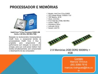 PROCESSADOR E MEMÓRIAS
Contato
Marcos Vinícius
(85) 3086-7616
marcos.rodrigues@live.co
m
2 X Memórias 2GB DDR2 800MHz =
4GB
Baseada na revolucionária microarquitetura
Intel® Core, a excepcional família de
processadores Intel® Core 2 Duo é
projetada para proporcionar alta
performance com redução no consumo de
energia, para que você possa realizar mais
tarefas simultaneamente, sem comprometer
o desempenho do seu computador.
Intel® Core™2 Duo Processor E4600 (2M
Cache, 2.40 GHz, 800 MHz FSB)
 Modelo: Intel Core 2 Duo E4600
 VID Voltage Range: 0.8500V-1.5V
 TDP Máximo: 65 W
 Clock: 2.40 GHz
 Front Side Bus (FSB): 800 MHz
 Cache: 2 MB L2
 Arquitetura: 65nm
 Instrução: 64-bit
 Socket: LGA775
 