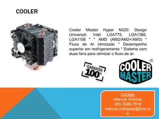 COOLER
Cooler Master Hyper N520: Design
Universal: Intel LGA775, LGA1366,
LGA1156 * * AMD (AM2/AM2+/AM3) *
Fluxo de Ar otimizado * Desempenho
superior em resfrigeramento * Sistema com
duas fans para otimizar o fluxo de ar.
Contato
Marcos Vinícius
(85) 3086-7616
marcos.rodrigues@live.co
m
 