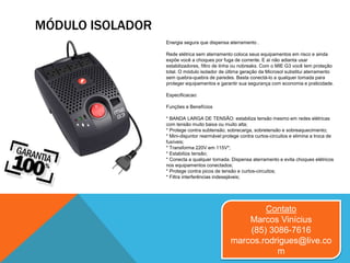 MÓDULO ISOLADOR
Contato
Marcos Vinícius
(85) 3086-7616
marcos.rodrigues@live.co
m
Energia segura que dispensa aterramento .
Rede elétrica sem aterramento coloca seus equipamentos em risco e ainda
expõe você a choques por fuga de corrente. E aí não adianta usar
estabilizadores, filtro de linha ou nobreaks. Com o MIE G3 você tem proteção
total. O módulo isolador de última geração da Microsol substitui aterramento
sem quebra-quebra de paredes. Basta conectá-lo a qualquer tomada para
proteger equipamentos e garantir sua segurança com economia e praticidade.
Especificacao:
Funções e Benefícios
* BANDA LARGA DE TENSÃO: estabiliza tensão mesmo em redes elétricas
com tensão muito baixa ou muito alta;
* Protege contra subtensão, sobrecarga, sobretensão e sobreaquecimento;
* Mini-disjuntor rearmável:protege contra curtos-circuitos e elimina a troca de
fusíveis;
* Transforma 220V em 115V*;
* Estabiliza tensão;
* Conecta a qualquer tomada. Dispensa aterramento e evita choques elétricos
nos equipamentos conectados;
* Protege contra picos de tensão e curtos-circuitos;
* Filtra interferências indesejáveis;
 