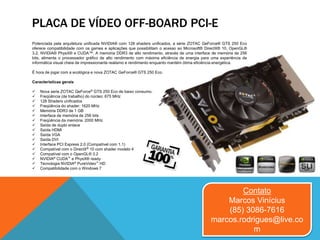 PLACA DE VÍDEO OFF-BOARD PCI-E
Potenciada pela arquitetura unificada NVIDIA® com 128 shaders unificados, a série ZOTAC GeForce® GTS 250 Eco
oferece compatibilidade com os games e aplicações que possibilitam o acesso ao Microsoft® DirectX® 10, OpenGL®
3.2, NVIDIA® PhysX® e CUDA™. A memória DDR3 de alto rendimento, através de uma interface de memória de 256
bits, alimenta o processador gráfico de alto rendimento com máxima eficiência de energia para uma experiência de
informática visual cheia de impressionante realismo e rendimento enquanto mantém ótima eficiência energética.
É hora de jogar com a ecológica e nova ZOTAC GeForce® GTS 250 Eco.
Características gerais
 Nova serie ZOTAC GeForce® GTS 250 Eco de baixo consumo.
 Freqüência (de trabalho) do núcleo: 675 MHz
 128 Shaders unificados
 Freqüência do shader: 1620 MHz
 Memória DDR3 de 1 GB
 Interface de memória de 256 bits
 Freqüência da memória: 2000 MHz
 Saída de duplo enlace
 Saída HDMI
 Saída VGA
 Saída DVI
 Interface PCI Express 2.0 (Compatível com 1.1)
 Compatível com o DirectX® 10 com shader modelo 4
 Compatível com o OpenGL® 3.2
 NVIDIA® CUDA™ e PhysX® ready
 Tecnologia NVIDIA® PureVideo™ HD
 Compatibilidade com o Windows 7
Contato
Marcos Vinícius
(85) 3086-7616
marcos.rodrigues@live.co
m
 