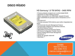 DISCO RÍGIDO
Contato
Marcos Vinícius
(85) 3086-7616
marcos.rodrigues@live.co
m
• Produto ambiente amigável com a conformidade RoHS
• Serial ATA 3.0 Gbps Interface Support
• Melhor desempenho com ARM-duplo, baseado firmware
• Maior estabilidade de gravação sobre a temperatura com a
PMR
• ATA S.M.A.R.T.
• Controle avançado FOD dinâmico para melhor integridade dos
dados
• ATA Automatic Acoustic Management Feature
• Compensação inteligente dos distúrbios externos
• ATA 48-bit Address Feature
• SATA Native Command Queuing Feature
• ATA Device Configuration Overlay Feature
• Device Initiated SATA Power Management
• NoiseGuard ™
• Sensor de vibração rotacional
• SilentSeek ™
HD Samsung 1,5 TB SATA2 – 5400 RPM
 