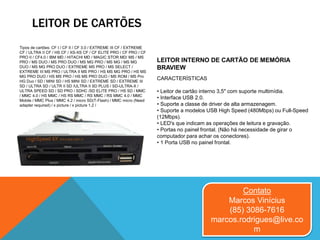 LEITOR DE CARTÕES
Contato
Marcos Vinícius
(85) 3086-7616
marcos.rodrigues@live.co
m
Tipos de cartões: CF I / CF II / CF 3.0 / EXTREME III CF / EXTREME
CF / ULTRA II CF / HS CF / XS-XS CF / CF ELITE PRO / CF PRO / CF
PRO II / CF4.0 / IBM MD / HITACHI MD / MAGIC STOR MD/ MS / MS
PRO / MS DUO / MS PRO DUO / MS MG PRO / MS MG / MS MG
DUO / MS MG PRO DUO / EXTREME MS PRO / MS SELECT /
EXTREME III MS PRO / ULTRA II MS PRO / HS MS MG PRO / HS MS
MG PRO DUO / HS MS PRO / HS MS PRO DUO / MS ROM / MS Pro
HG Duo / SD / MINI SD / HS MINI SD / EXTREME SD / EXTREME III
SD / ULTRA SD / ULTR II SD /ULTRA II SD PLUS / SD-ULTRA-X /
ULTRA SPEED SD / SD PRO / SDHC /SD ELITE PRO / HS SD / MMC
/ MMC 4.0 / HS MMC / HS RS MMC / RS MMC / RS MMC 4.0 / MMC
Mobile / MMC Plus / MMC 4.2 / micro SD(T-Flash) / MMC micro (Need
adapter required) / x picture / x picture 1.2 /
LEITOR INTERNO DE CARTÃO DE MEMÓRIA
BRAVIEW
CARACTERÍSTICAS
• Leitor de cartão interno 3,5" com suporte multimídia.
• Interface USB 2.0.
• Suporte a classe de driver de alta armazenagem.
• Suporte a modelos USB High Speed (480Mbps) ou Full-Speed
(12Mbps).
• LED's que indicam as operações de leitura e gravação.
• Portas no painel frontal. (Não há necessidade de girar o
computador para achar os conectores).
• 1 Porta USB no painel frontal.
 