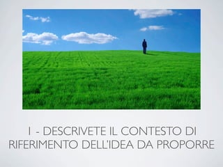 1 - DESCRIVETE IL CONTESTO DI
RIFERIMENTO DELL’IDEA DA PROPORRE
 