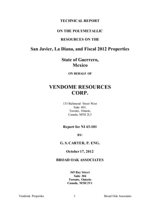 TECHNICAL REPORT

                       ON THE POLYMETALLIC

                        RESOURCES ON THE

        San Javier, La Diana, and Fiscal 2012 Properties

                        State of Guerrero,
                              Mexico
                            ON BEHALF OF



                     VENDOME RESOURCES
                           CORP.
                         133 Richmond Street West
                                 Suite 403,
                             Toronto, Ontario,
                             Canada, M5H 2L3


                         Report for NI 43-101

                                    BY:

                        G. S. CARTER, P. ENG.

                           October 17, 2012

                      BROAD OAK ASSOCIATES


                              365 Bay Street
                                Suite 304
                             Toronto, Ontario
                            Canada, M5H 2V1



Vendome Properties              1                   Broad Oak Associates
 