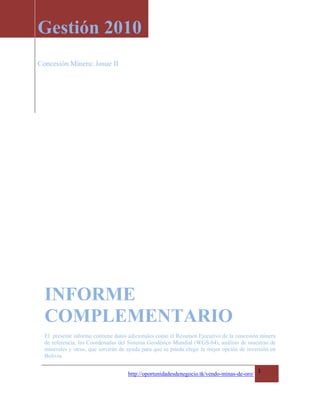 Gestión 2010
Concesión Minera: Josue II




  INFORME
  COMPLEMENTARIO
  El presente informe contiene datos adicionales como el Resumen Ejecutivo de la concesión minera
  de referencia, las Coordenadas del Sistema Geodésico Mundial (WGS-84), análisis de muestras de
  minerales y otros, que servirán de ayuda para que se pueda elegir la mejor opción de inversión en
  Bolivia.

                                                                                            1
                                     http://oportunidadesdenegocio.tk/vendo-minas-de-oro/
 