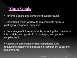 3/27/2018 12
• Perform a packaging component supplier audit.
• Understand which worldwide requirements apply to
packaging component suppliers.
• Use a range of information tools, including the contents of
this module, in support of a packaging component
supplier audit.
• Recognize compliance or non-compliance with
regulations pertaining to packaging component supplier’s
requirements.
 