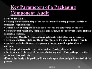 3/27/2018 15
Prior to the audit
• Develop an understanding of the vendor manufacturing process specific to
company requirements
• Obtain a list of company components that are manufactured at the site.
• Review recent rejections, complaints and issues, of the receiving site(s) and the
respective statuses.
• Review any Quality Agreements and relevant registration requirements.
• Review compliance status of the site by checking for service history, recalls
associated with the site, recent regulatory inspections (if applicable) and
outcomes.
• Review previous audit reports and actions During the audit
• Perform a walk through of the manufacturing area. Ensure the production
areas are clean and tidy.
•Ensure the fabric is in good condition and appropriate design for control of the
process.
 